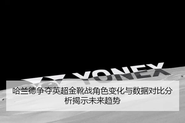 哈兰德争夺英超金靴战角色变化与数据对比分析揭示未来趋势
