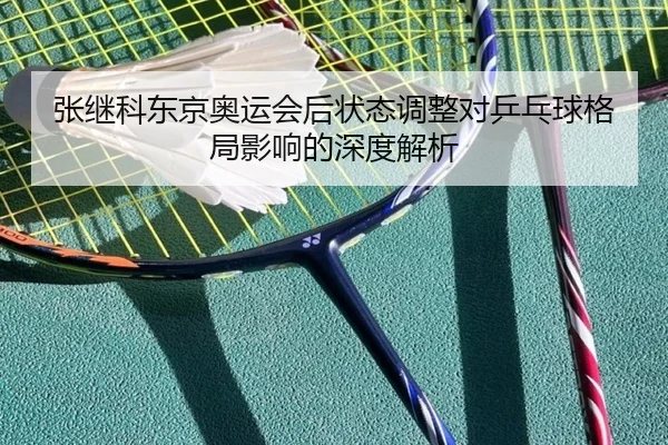 张继科东京奥运会后状态调整对乒乓球格局影响的深度解析