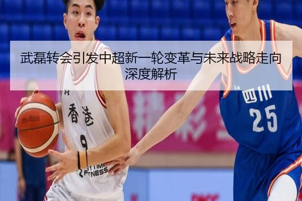 武磊转会引发中超新一轮变革与未来战略走向深度解析